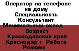 Оператор на телефоне на дому › Специальность ­ Консультант › Минимальный оклад ­ 10 000 › Возраст ­ 43 - Краснодарский край, Краснодар г. Работа » Резюме   . Краснодарский край,Краснодар г.